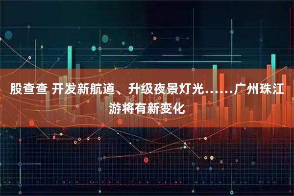 股查查 开发新航道、升级夜景灯光……广州珠江游将有新变化