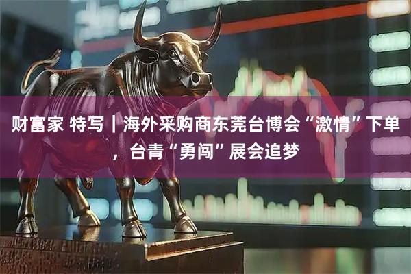财富家 特写｜海外采购商东莞台博会“激情”下单，台青“勇闯”展会追梦