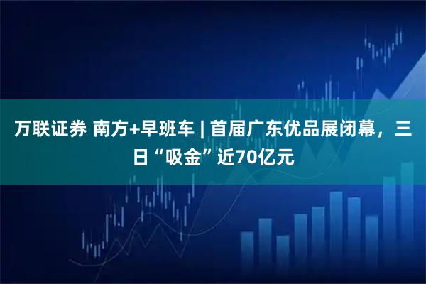 万联证券 南方+早班车 | 首届广东优品展闭幕，三日“吸金”近70亿元