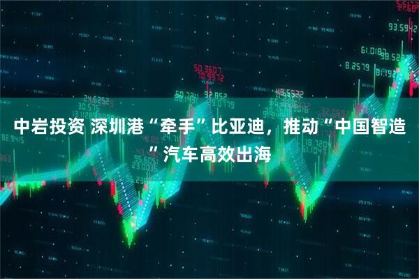 中岩投资 深圳港“牵手”比亚迪，推动“中国智造”汽车高效出海