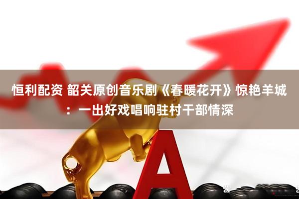 恒利配资 韶关原创音乐剧《春暖花开》惊艳羊城：一出好戏唱响驻村干部情深