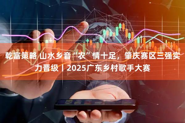 乾富策略 山水乡音“农”情十足，肇庆赛区三强实力晋级丨2025广东乡村歌手大赛