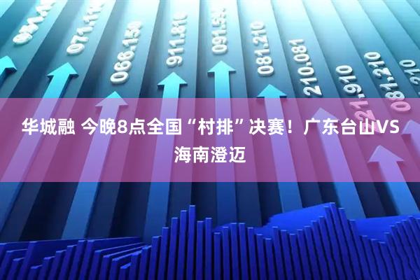 华城融 今晚8点全国“村排”决赛！广东台山VS海南澄迈