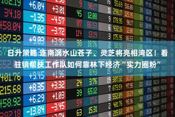 日升策略 连南涡水山苍子、灵芝将亮相湾区！看驻镇帮扶工作队如何靠林下经济“实力圈粉”