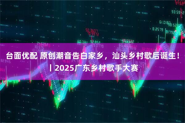 台面优配 原创潮音告白家乡，汕头乡村歌后诞生！丨2025广东乡村歌手大赛