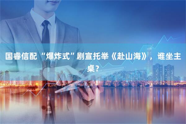 国睿信配 “爆炸式”剧宣托举《赴山海》，谁坐主桌？