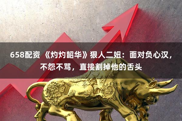 658配资 《灼灼韶华》狠人二妞：面对负心汉，不怨不骂，直接割掉他的舌头