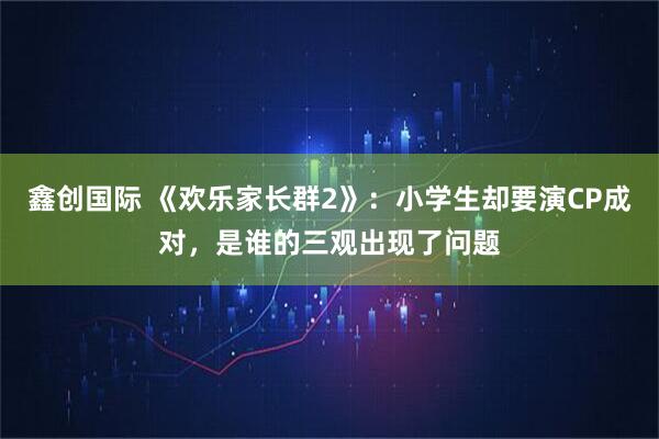 鑫创国际 《欢乐家长群2》：小学生却要演CP成对，是谁的三观出现了问题
