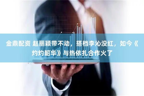金鼎配资 赵丽颖带不动，搭档李沁没红，如今《灼灼韶华》与热依扎合作火了