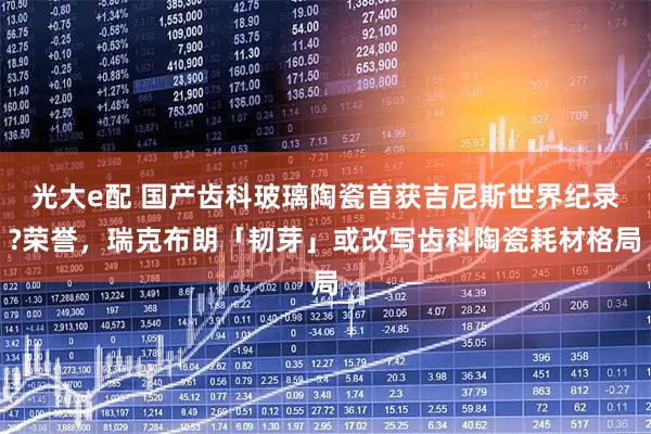 光大e配 国产齿科玻璃陶瓷首获吉尼斯世界纪录?荣誉，瑞克布朗「韧芽」或改写齿科陶瓷耗材格局