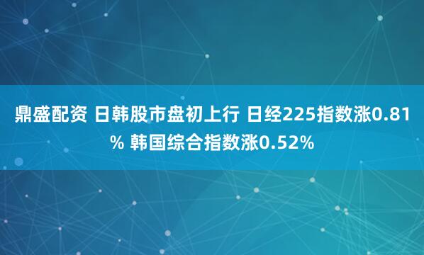 鼎盛配资 日韩股市盘初上行 日经225指数涨0.81% 韩国综合指数涨0.52%
