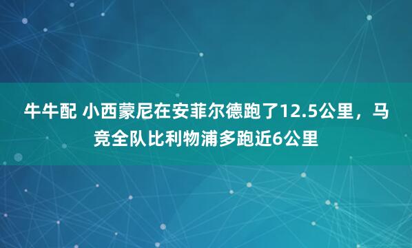牛牛配 小西蒙尼在安菲尔德跑了12.5公里，马竞全队比利物浦多跑近6公里