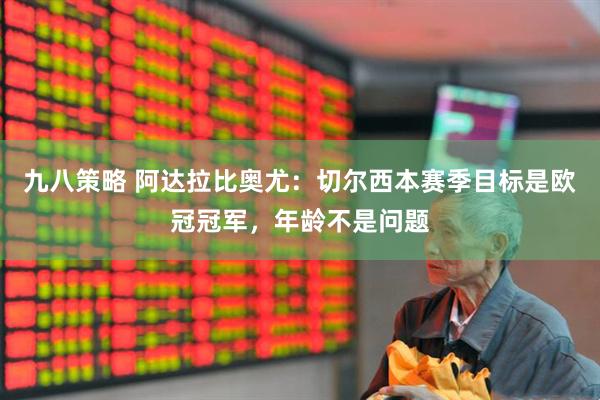 九八策略 阿达拉比奥尤：切尔西本赛季目标是欧冠冠军，年龄不是问题