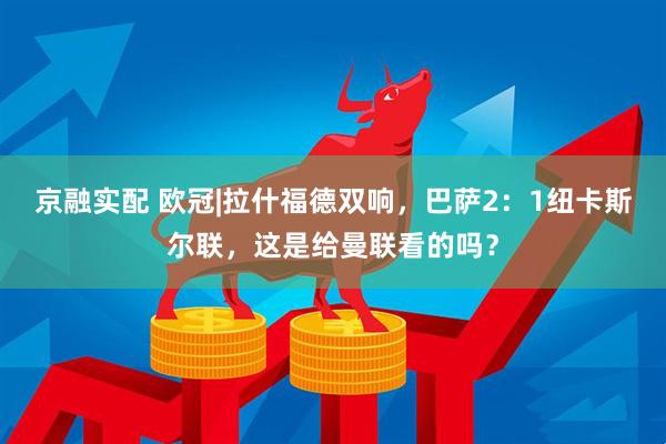 京融实配 欧冠|拉什福德双响，巴萨2：1纽卡斯尔联，这是给曼联看的吗？