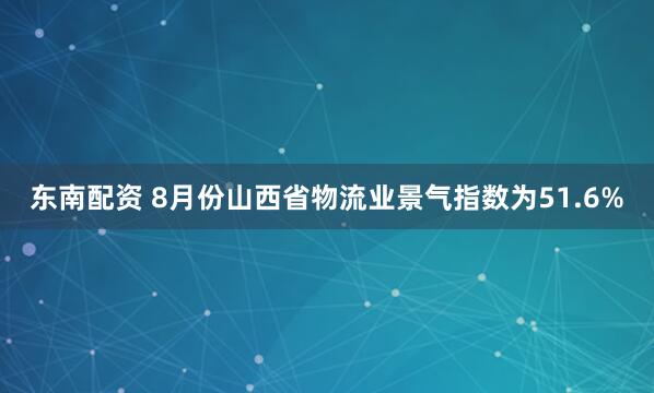 东南配资 8月份山西省物流业景气指数为51.6%
