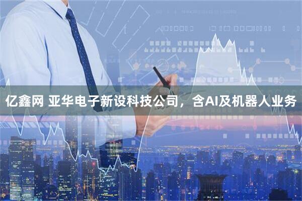 亿鑫网 亚华电子新设科技公司，含AI及机器人业务