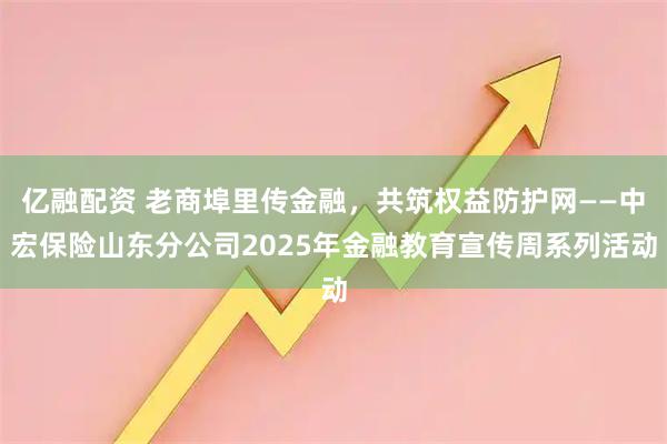 亿融配资 老商埠里传金融，共筑权益防护网——中宏保险山东分公司2025年金融教育宣传周系列活动