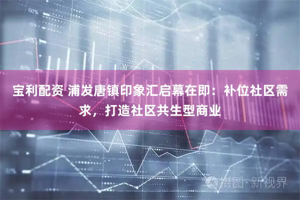 宝利配资 浦发唐镇印象汇启幕在即：补位社区需求，打造社区共生型商业