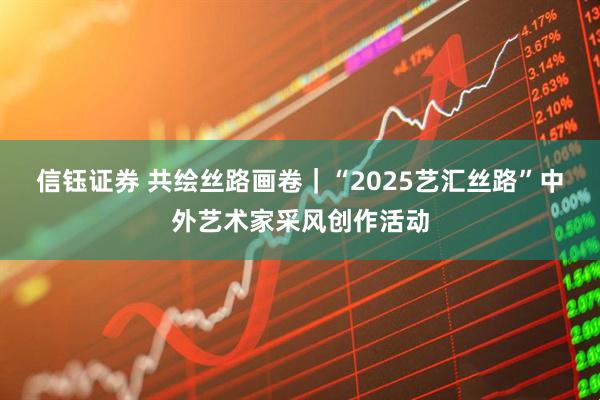 信钰证券 共绘丝路画卷｜“2025艺汇丝路”中外艺术家采风创作活动