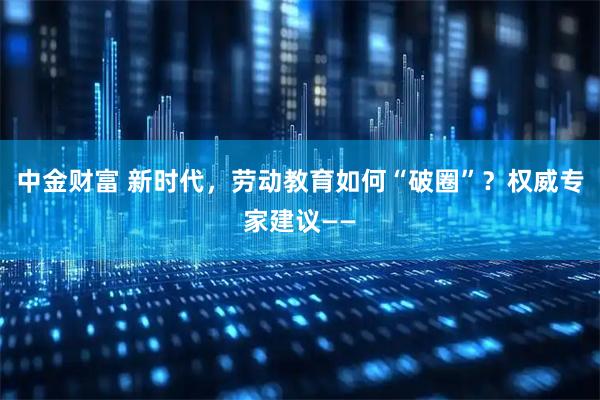 中金财富 新时代，劳动教育如何“破圈”？权威专家建议——