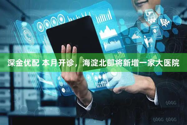 深金优配 本月开诊，海淀北部将新增一家大医院
