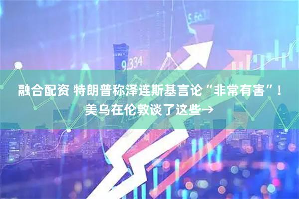 融合配资 特朗普称泽连斯基言论“非常有害”！美乌在伦敦谈了这些→
