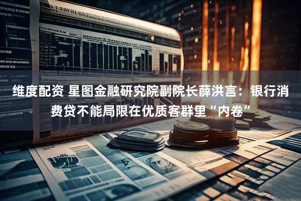 维度配资 星图金融研究院副院长薛洪言：银行消费贷不能局限在优质客群里“内卷”