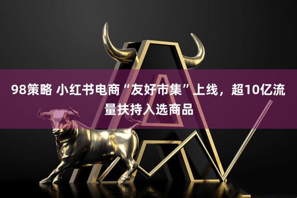 98策略 小红书电商“友好市集”上线，超10亿流量扶持入选商品