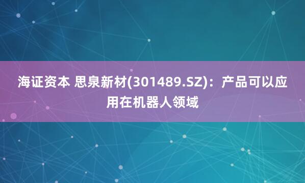 海证资本 思泉新材(301489.SZ)：产品可以应用在机器人领域