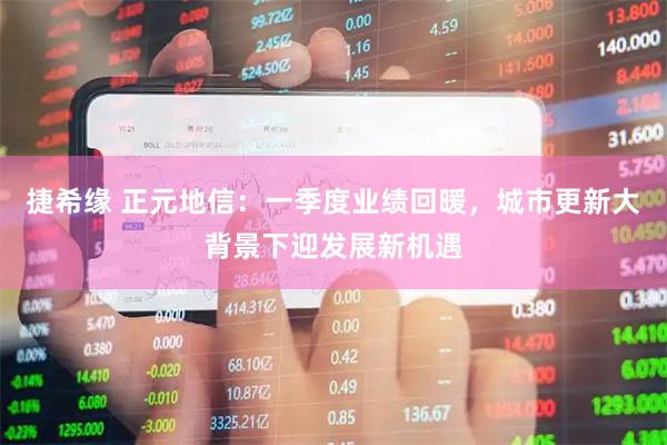 捷希缘 正元地信：一季度业绩回暖，城市更新大背景下迎发展新机遇