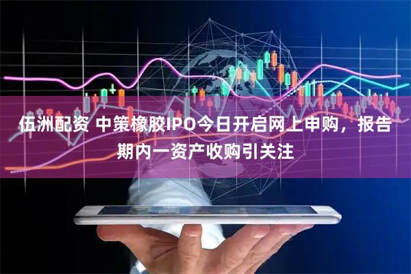 伍洲配资 中策橡胶IPO今日开启网上申购，报告期内一资产收购引关注