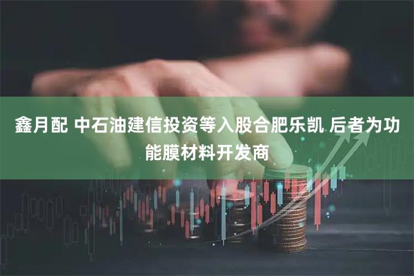 鑫月配 中石油建信投资等入股合肥乐凯 后者为功能膜材料开发商