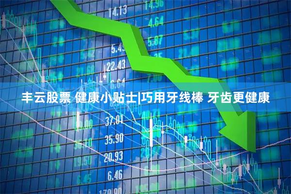 丰云股票 健康小贴士|巧用牙线棒 牙齿更健康