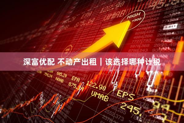 深富优配 不动产出租｜该选择哪种计税