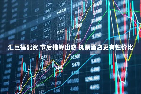 汇巨福配资 节后错峰出游 机票酒店更有性价比