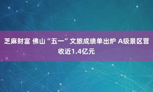 芝麻财富 佛山“五一”文旅成绩单出炉 A级景区营收近1.4亿元