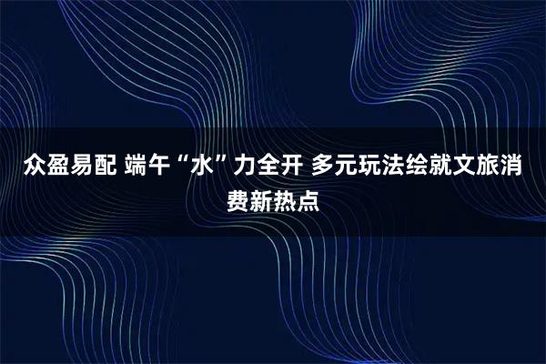 众盈易配 端午“水”力全开 多元玩法绘就文旅消费新热点