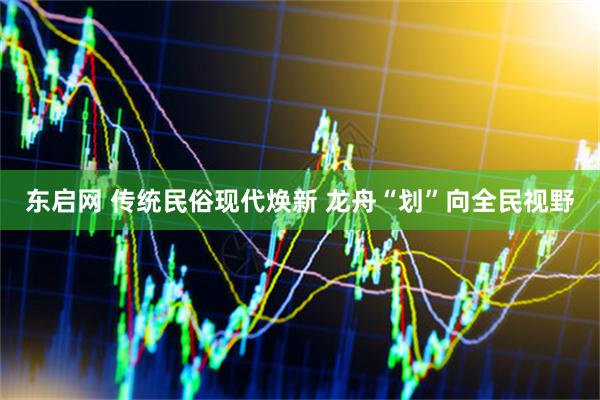 东启网 传统民俗现代焕新 龙舟“划”向全民视野