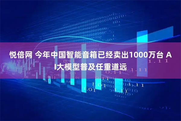 悦倍网 今年中国智能音箱已经卖出1000万台 AI大模型普及任重道远