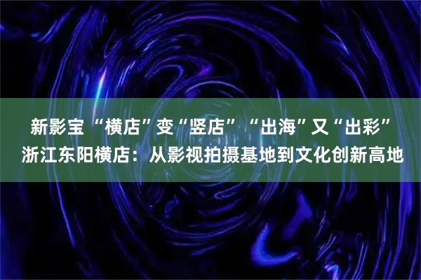 新影宝 “横店”变“竖店” “出海”又“出彩” 浙江东阳横店：从影视拍摄基地到文化创新高地