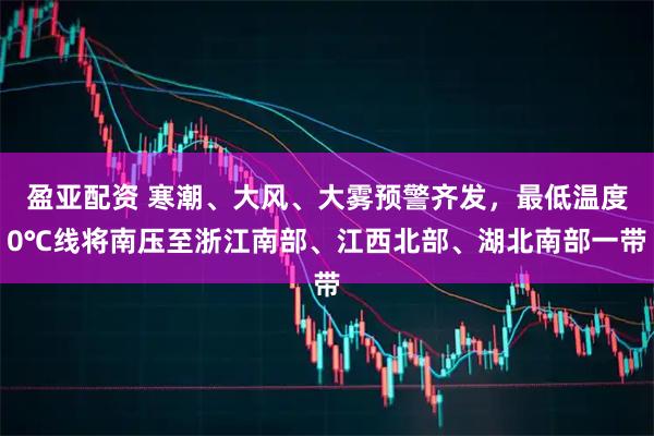 盈亚配资 寒潮、大风、大雾预警齐发，最低温度0℃线将南压至浙江南部、江西北部、湖北南部一带