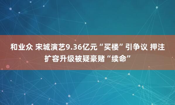 和业众 宋城演艺9.36亿元“买楼”引争议 押注扩容升级被疑豪赌“续命”