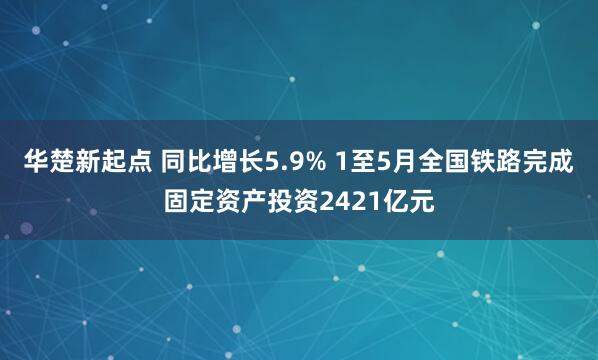 华楚新起点 同比增长5.9% 1至5月全国铁路完成固定资产投资2421亿元