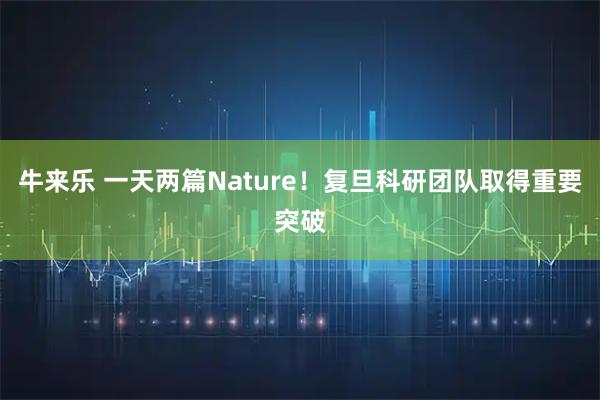 牛来乐 一天两篇Nature！复旦科研团队取得重要突破