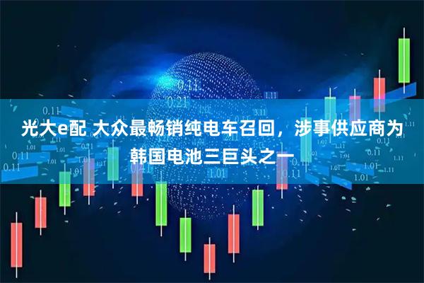 光大e配 大众最畅销纯电车召回，涉事供应商为韩国电池三巨头之一