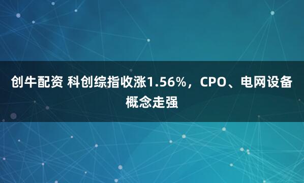 创牛配资 科创综指收涨1.56%，CPO、电网设备概念走强