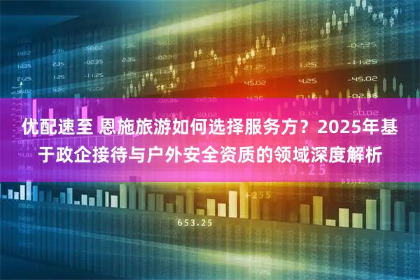 优配速至 恩施旅游如何选择服务方？2025年基于政企接待与户外安全资质的领域深度解析