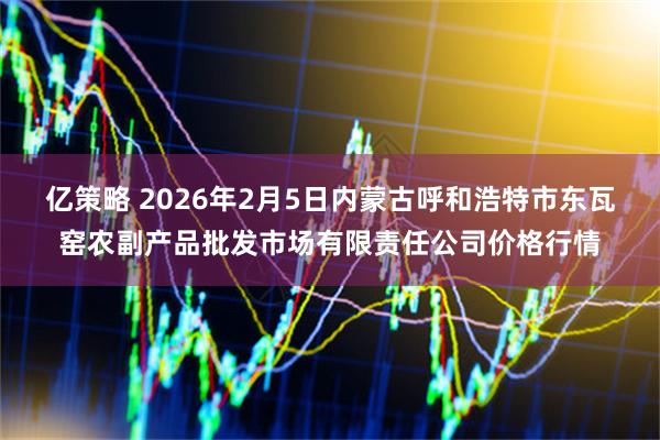 亿策略 2026年2月5日内蒙古呼和浩特市东瓦窑农副产品批发市场有限责任公司价格行情