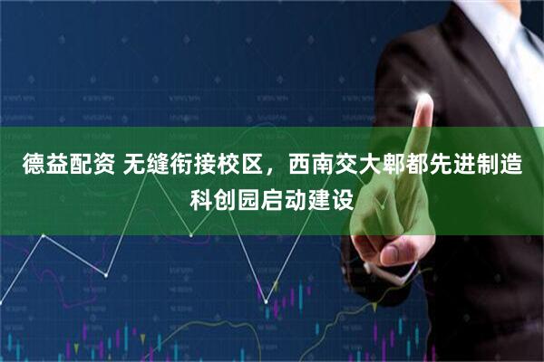 德益配资 无缝衔接校区,西南交大郫都先进制造科创园启动建设